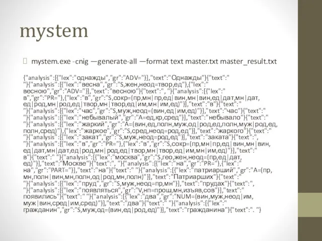 mystem mystem.exe -cnig —generate-all —format text master.txt master_result.txt {"analysis":[{"lex":"однажды","gr":"ADV="}],"text":"Однажды"}{"text":" "}{"analysis":[{"lex":"весна","gr":"S,жен,неод=твор,ед"},{"lex":"весною","gr":"ADV="}],"text":"весною"}{"text":", "}{"analysis":[{"lex":"в","gr":"PR="},{"lex":"в","gr":"S,сокр=(пр,мн|пр,ед|вин,мн|вин,ед|дат,мн|дат,ед|род,мн|род,ед|твор,мн|твор,ед|им,мн|им,ед)"}],"text":"в"}{"text":"