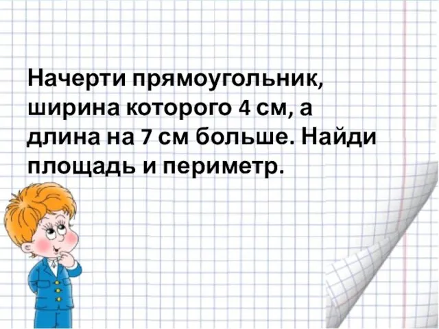 Начерти прямоугольник, ширина которого 4 см, а длина на 7 см больше. Найди площадь и периметр.