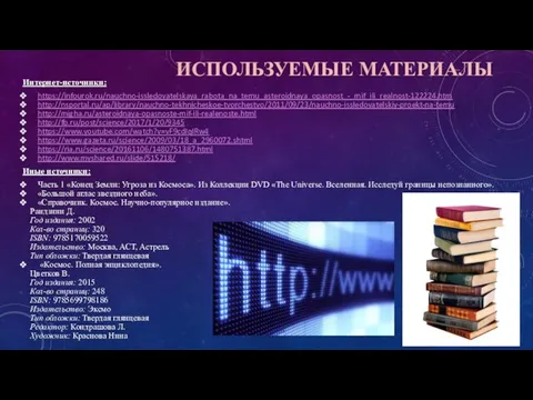 ИСПОЛЬЗУЕМЫЕ МАТЕРИАЛЫ Интернет-источники: https://infourok.ru/nauchno-issledovatelskaya_rabota_na_temu_asteroidnaya_opasnost_-_mif_ili_realnost-122224.htm http://nsportal.ru/ap/library/nauchno-tekhnicheskoe-tvorchestvo/2011/09/23/nauchno-issledovatelskiy-proekt-na-temu http://migha.ru/asteroidnaya-opasnoste-mif-ili-realenoste.html http://fb.ru/post/science/2017/1/20/9345 https://www.youtube.com/watch?v=vF9cdIqIRw4 https://www.gazeta.ru/science/2009/03/18_a_2960072.shtml https://ria.ru/science/20161106/1480751387.html http://www.myshared.ru/slide/515218/