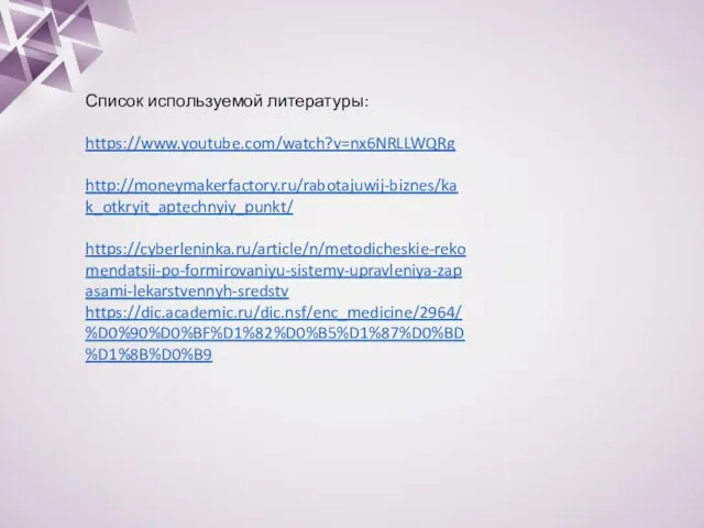 Список используемой литературы: https://www.youtube.com/watch?v=nx6NRLLWQRg http://moneymakerfactory.ru/rabotajuwij-biznes/kak_otkryit_aptechnyiy_punkt/ https://cyberleninka.ru/article/n/metodicheskie-rekomendatsii-po-formirovaniyu-sistemy-upravleniya-zapasami-lekarstvennyh-sredstv https://dic.academic.ru/dic.nsf/enc_medicine/2964/%D0%90%D0%BF%D1%82%D0%B5%D1%87%D0%BD%D1%8B%D0%B9