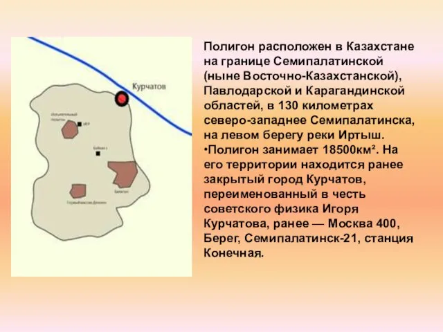 Полигон расположен в Казахстане на границе Семипалатинской (ныне Восточно-Казахстанской), Павлодарской и