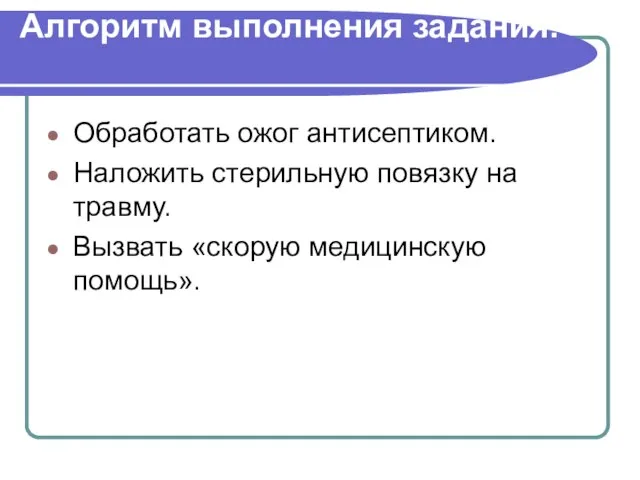 Алгоритм выполнения задания: Обработать ожог антисептиком. Наложить стерильную повязку на травму. Вызвать «скорую медицинскую помощь».