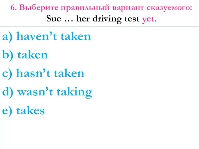 6. Выберите правильный вариант сказуемого: Sue … her driving test yet.