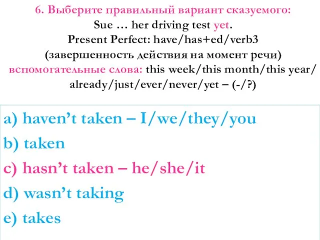 6. Выберите правильный вариант сказуемого: Sue … her driving test yet.