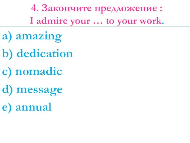 4. Закончите предложение : I admire your … to your work.