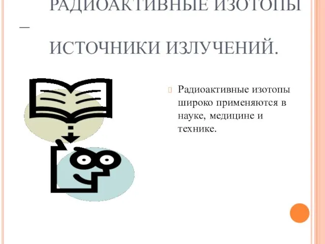 РАДИОАКТИВНЫЕ ИЗОТОПЫ – ИСТОЧНИКИ ИЗЛУЧЕНИЙ. Радиоактивные изотопы широко применяются в науке, медицине и технике.