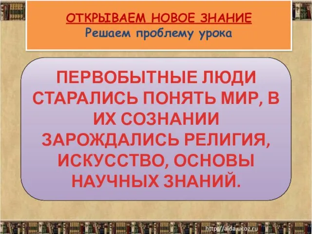 ОТКРЫВАЕМ НОВОЕ ЗНАНИЕ Решаем проблему урока ПЕРВОБЫТНЫЕ ЛЮДИ СТАРАЛИСЬ ПОНЯТЬ МИР,