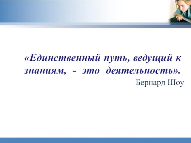 «Единственный путь, ведущий к знаниям, - это деятельность». Бернард Шоу