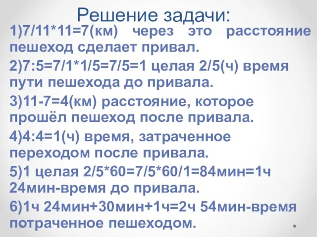 Решение задачи: 1)7/11*11=7(км) через это расстояние пешеход сделает привал. 2)7:5=7/1*1/5=7/5=1 целая