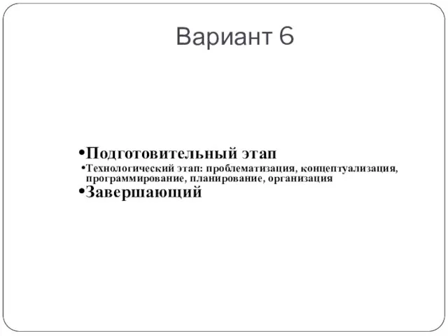 Вариант 6 Подготовительный этап Технологический этап: проблематизация, концептуализация, программирование, планирование, организация Завершающий