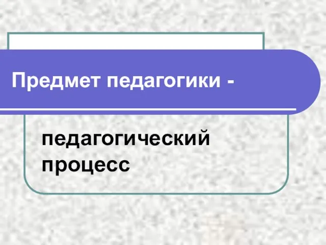 Предмет педагогики - педагогический процесс