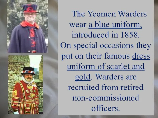 The Yeomen Warders wear a blue uniform, introduced in 1858. On