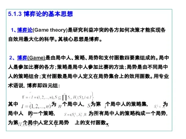 5.1.3 博弈论的基本思想 1、博弈论(Game theory)是研究利益冲突的各方如何决策才能实现各自效用最大化的科学。其核心思想是博弈。 2、 博弈(Game)是由局中人、策略、局势和支付函数四要素组成的。局中人是参加比赛的各方；策略是局中人参加比赛的方法；局势是由不同局中人的策略组合；支付函数是局中人定义在局势集合上的效用函数。用专业术语说，博弈即四元组： 其中 为 个局中人， 为第 个局中人的策略集，