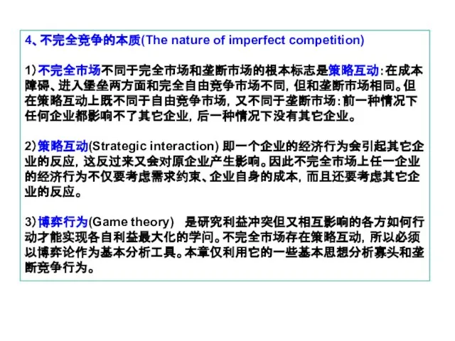 4、不完全竞争的本质(The nature of imperfect competition) 1）不完全市场不同于完全市场和垄断市场的根本标志是策略互动：在成本障碍、进入堡垒两方面和完全自由竞争市场不同，但和垄断市场相同。但在策略互动上既不同于自由竞争市场，又不同于垄断市场：前一种情况下任何企业都影响不了其它企业，后一种情况下没有其它企业。 2）策略互动(Strategic interaction) 即一个企业的经济行为会引起其它企业的反应，这反过来又会对原企业产生影响。因此不完全市场上任一企业的经济行为不仅要考虑需求约束、企业自身的成本，而且还要考虑其它企业的反应。 3）博弈行为(Game theory) 是研究利益冲突但又相互影响的各方如何行动才能实现各自利益最大化的学问。不完全市场存在策略互动，所以必须以博弈论作为基本分析工具。本章仅利用它的一些基本思想分析寡头和垄断竞争行为。