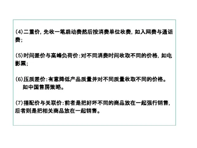 （4）二重价，先收一笔启动费然后按消费单位收费，如入网费与通话费； （5）时间差价与高峰负荷价：对不同消费时间收取不同的价格，如电影票； （6）压质差价：有意降低产品质量并对不同质量收取不同的价格。 如中国售房策略。 （7）搭配价与关联价：前者是把好坏不同的商品放在一起强行销售，后者则是把相关商品放在一起销售。