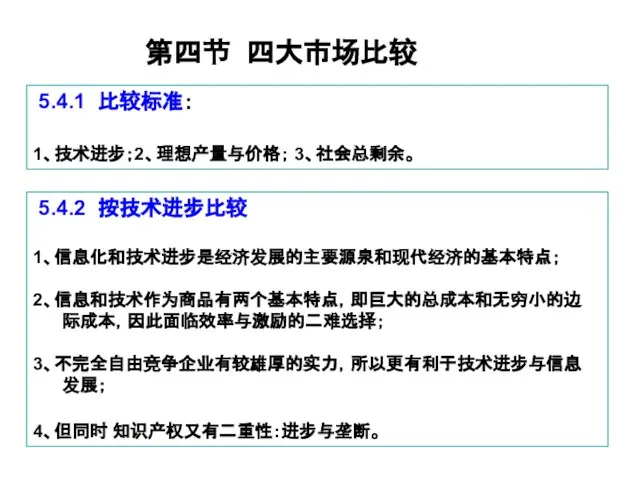 第四节 四大市场比较 5.4.1 比较标准： 1、技术进步；2、理想产量与价格； 3、社会总剩余。 5.4.2 按技术进步比较 1、信息化和技术进步是经济发展的主要源泉和现代经济的基本特点； 2、信息和技术作为商品有两个基本特点，即巨大的总成本和无穷小的边 际成本，因此面临效率与激励的二难选择； 3、不完全自由竞争企业有较雄厚的实力，所以更有利于技术进步与信息 发展； 4、但同时 知识产权又有二重性：进步与垄断。