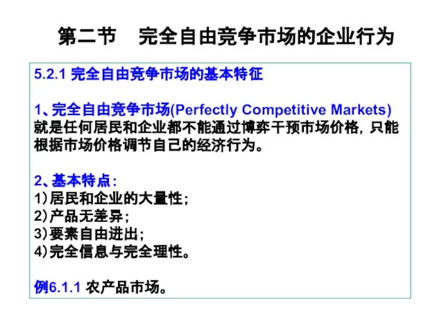 第二节 完全自由竞争市场的企业行为 5.2.1 完全自由竞争市场的基本特征 1、完全自由竞争市场(Perfectly Competitive Markets) 就是任何居民和企业都不能通过博弈干预市场价格，只能根据市场价格调节自己的经济行为。 2、基本特点： 1）居民和企业的大量性； 2）产品无差异； 3）要素自由进出； 4）完全信息与完全理性。 例6.1.1 农产品市场。