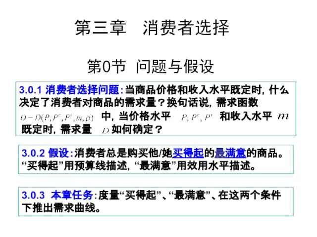 第0节 问题与假设 3.0.1 消费者选择问题：当商品价格和收入水平既定时，什么决定了消费者对商品的需求量？换句话说，需求函数 中，当价格水平 和收入水平 既定时，需求量 如何确定？ 3.0.2 假设：消费者总是购买他/她买得起的最满意的商品。“买得起”用预算线描述，“最满意”用效用水平描述。 3.0.3 本章任务：度量“买得起”、“最满意”、在这两个条件下推出需求曲线。 第三章 消费者选择