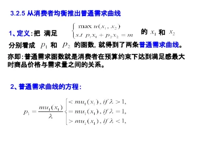 3.2.5 从消费者均衡推出普通需求曲线 1、定义：把 满足 的 亦即：普通需求函数就是消费者在预算约束下达到满足感最大时商品价格与需求量之间的关系。 和 分别看成 和 的函数，就得到了两条普通需求曲线。 2、普通需求曲线的方程：