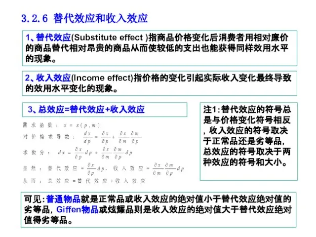 3.2.6 替代效应和收入效应 1、替代效应(Substitute effect )指商品价格变化后消费者用相对廉价的商品替代相对昂贵的商品从而使较低的支出也能获得同样效用水平的现象。 2、收入效应(Income effect)指价格的变化引起实际收入变化最终导致的效用水平变化的现象。 3、总效应=替代效应+收入效应 注1：替代效应的符号总是与价格变化符号相反，收入效应的符号取决于正常品还是劣等品，总效应的符号取决于两种效应的符号和大小。 可见：普通物品就是正常品或收入效应的绝对值小于替代效应绝对值的劣等品，Giffen物品或炫耀品则是收入效应的绝对值大于替代效应绝对值得劣等品。