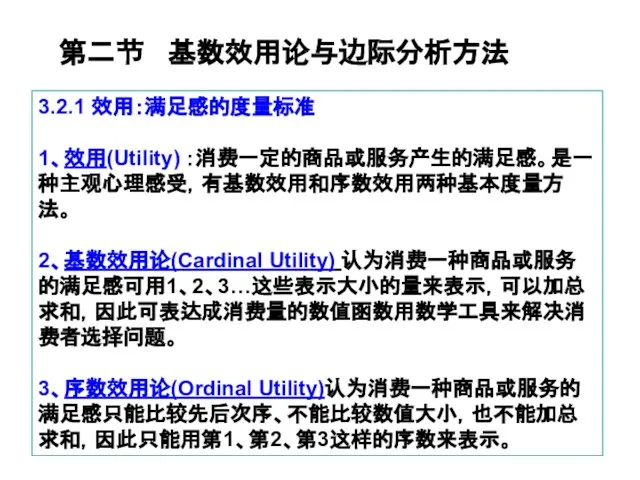 3.2.1 效用：满足感的度量标准 1、效用(Utility) ：消费一定的商品或服务产生的满足感。是一种主观心理感受，有基数效用和序数效用两种基本度量方法。 2、基数效用论(Cardinal Utility) 认为消费一种商品或服务的满足感可用1、2、3…这些表示大小的量来表示，可以加总求和，因此可表达成消费量的数值函数用数学工具来解决消费者选择问题。 3、序数效用论(Ordinal Utility)认为消费一种商品或服务的满足感只能比较先后次序、不能比较数值大小，也不能加总求和，因此只能用第1、第2、第3这样的序数来表示。 第二节 基数效用论与边际分析方法