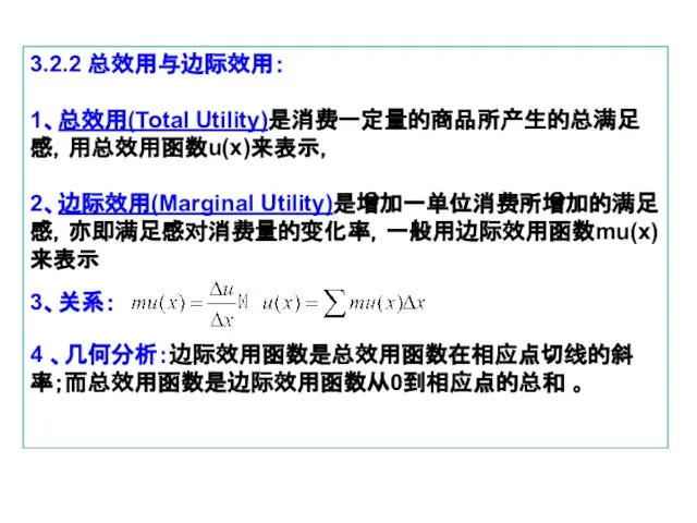 3.2.2 总效用与边际效用： 1、总效用(Total Utility)是消费一定量的商品所产生的总满足感，用总效用函数u(x)来表示， 2、边际效用(Marginal Utility)是增加一单位消费所增加的满足感，亦即满足感对消费量的变化率，一般用边际效用函数mu(x)来表示 3、关系： 4 、几何分析：边际效用函数是总效用函数在相应点切线的斜率；而总效用函数是边际效用函数从0到相应点的总和 。