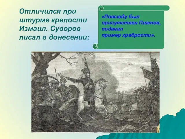 Отличился при штурме крепости Измаил. Суворов писал в донесении: «Повсюду был присутствен Платов, подавал пример храбрости».