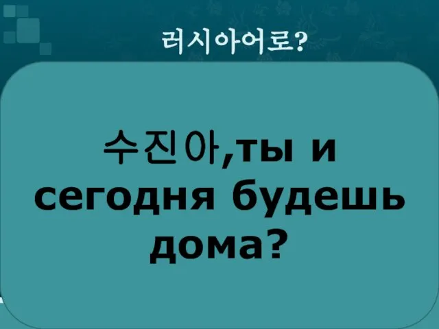 러시아어로? 수진아,ты и сегодня будешь дома?