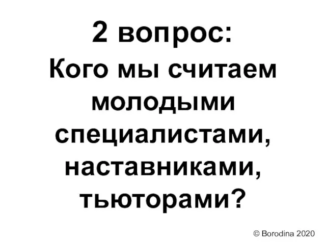 2 вопрос: Кого мы считаем молодыми специалистами, наставниками, тьюторами? © Borodina 2020