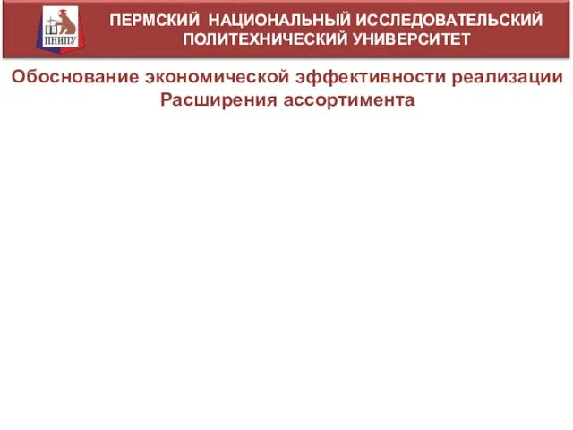 ПЕРМСКИЙ НАЦИОНАЛЬНЫЙ ИССЛЕДОВАТЕЛЬСКИЙ ПОЛИТЕХНИЧЕСКИЙ УНИВЕРСИТЕТ Обоснование экономической эффективности реализации Расширения ассортимента