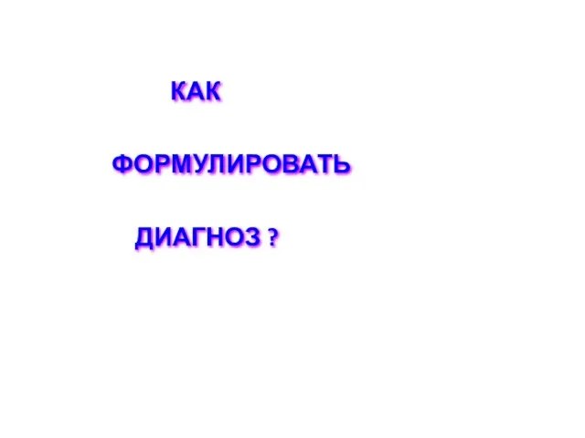 КАК ФОРМУЛИРОВАТЬ ДИАГНОЗ ?