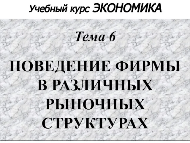 Учебный курс ЭКОНОМИКА Тема 6 ПОВЕДЕНИЕ ФИРМЫ В РАЗЛИЧНЫХ РЫНОЧНЫХ СТРУКТУРАХ