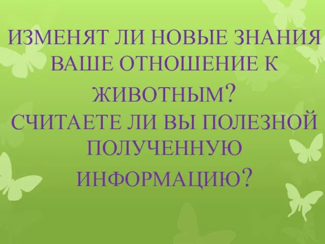 ИЗМЕНЯТ ЛИ НОВЫЕ ЗНАНИЯ ВАШЕ ОТНОШЕНИЕ К ЖИВОТНЫМ? СЧИТАЕТЕ ЛИ ВЫ ПОЛЕЗНОЙ ПОЛУЧЕННУЮ ИНФОРМАЦИЮ?