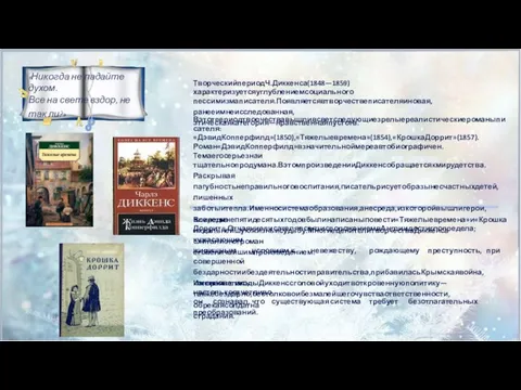 ТворческийпериодЧ.Диккенса(1848—1859)характеризуетсяуглублениемсоциального пессимизмаписателя.Появляетсявтворчествеписателяиновая,ранееимнеисследованная, этическаякатегория—нравственнаяпустота. Вэтотпериодтворчествавышливсветследующиезрелыереалистическиероманыписателя: «ДэвидКопперфилд»(1850),«Тяжелыевремена»(1854),«КрошкаДоррит»(1857). Роман«ДэвидКопперфилд»взначительноймереавтобиографичен.Темаегосерьезнаи тщательнопродумана.ВэтомпроизведенииДиккенсобращаетсякмирудетства.Раскрывая пагубностьнеправильноговоспитания,писательрисуетобразынесчастныхдетей,лишенных заботыитепла.Именносистемаобразования,анесреда,изкоторойвышлигерои,влияетна ихдальнейшуюжизньисудьбу.МногиеценителитворчестваДиккенса считалиэтотроман