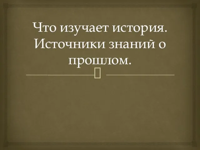 Что изучает история. Источники знаний о прошлом.