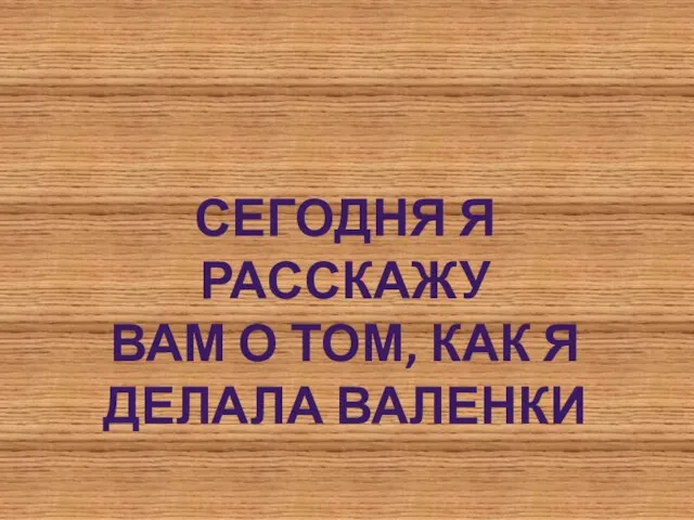 СЕГОДНЯ Я РАССКАЖУ ВАМ О ТОМ, КАК Я ДЕЛАЛА ВАЛЕНКИ