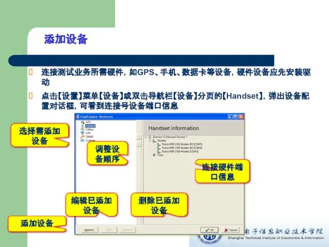 添加设备 连接测试业务所需硬件，如GPS、手机、数据卡等设备，硬件设备应先安装驱动 点击【设置】菜单【设备】或双击导航栏【设备】分页的【Handset】，弹出设备配置对话框，可看到连接号设备端口信息 添加设备 选择需添加设备 编辑已添加设备 删除已添加设备 连接硬件端口信息 调整设备顺序