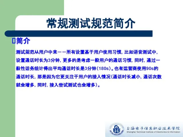 常规测试规范简介 简介 测试规范从用户中来－－所有设置基于用户使用习惯，比如语音测试中，设置通话时长为3分钟，更多的是考虑一般用户的通话习惯，同时，通过一般性话务统计得出平均通话时长是3分钟（180s）。也有运营商使用90s的通话时长，那是因为它更关注于用户的接入情况（通话时长减小，通话次数就会增多，同时，接入尝试测试也会增多）。