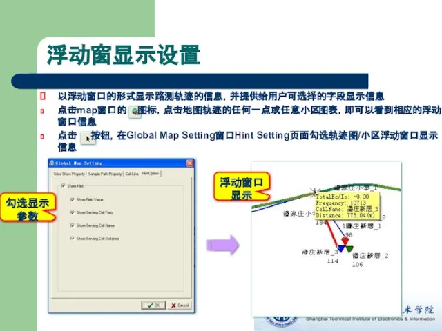 浮动窗显示设置 浮动窗口显示 勾选显示参数 以浮动窗口的形式显示路测轨迹的信息，并提供给用户可选择的字段显示信息 点击map窗口的 图标，点击地图轨迹的任何一点或任意小区图表，即可以看到相应的浮动窗口信息 点击 按钮，在Global Map Setting窗口Hint Setting页面勾选轨迹图/小区浮动窗口显示信息