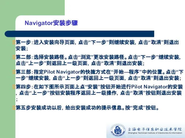 Navigator安装步骤 第一步：进入安装向导页面，点击“下一步”则继续安装，点击“取消”则退出安装； 第二部：选择安装路径。点击“浏览”更改安装路径。点击“下一步”继续安装，点击“上一步”则返回上一级页面，点击“取消”则退出安装； 第三部：指定Pilot Navigator的快捷方式在“开始—程序”中的位置。点击“下一步”继续安装，点击“上一步”则返回上一级页面，点击“取消”则退出安装； 第四步：在如下图所示页面上点“安装”按钮开始进行Pilot Navigator的安装，点击“上一步”按钮安装程序返回上一级操作，点击“取消”按钮则退出安装； 第五步安装成功以后，给出安装成功的提示信息。按“完成”按钮。