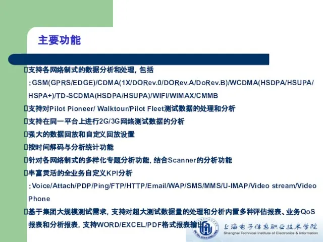 主要功能 支持各网络制式的数据分析和处理，包括：GSM(GPRS/EDGE)/CDMA(1X/DORev.0/DORev.A/DoRev.B)/WCDMA(HSDPA/HSUPA/HSPA+)/TD-SCDMA(HSDPA/HSUPA)/WIFI/WIMAX/CMMB 支持对Pilot Pioneer/ Walktour/Pilot Fleet测试数据的处理和分析 支持在同一平台上进行2G/3G网络测试数据的分析 强大的数据回放和自定义回放设置 按时间解码与分析统计功能 针对各网络制式的多样化专题分析功能，结合Scanner的分析功能 丰富灵活的全业务自定义KPI分析：Voice/Attach/PDP/Ping/FTP/HTTP/Email/WAP/SMS/MMS/U-IMAP/Video stream/Video Phone 基于集团大规模测试需求，支持对超大测试数据量的处理和分析内置多种评估报表、业务QoS报表和分析报表，支持WORD/EXCEL/PDF格式报表输出