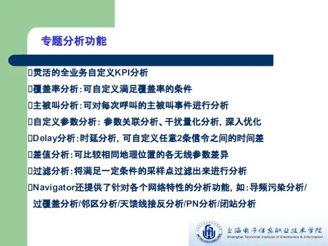 专题分析功能 灵活的全业务自定义KPI分析 覆盖率分析：可自定义满足覆盖率的条件 主被叫分析：可对每次呼叫的主被叫事件进行分析 自定义参数分析： 参数关联分析、干扰量化分析，深入优化 Delay分析：时延分析，可自定义任意2条信令之间的时间差 差值分析：可比较相同地理位置的各无线参数差异 过滤分析：将满足一定条件的采样点过滤出来进行分析 Navigator还提供了针对各个网络特性的分析功能，如：导频污染分析/过覆盖分析/邻区分析/天馈线接反分析/PN分析/闭站分析