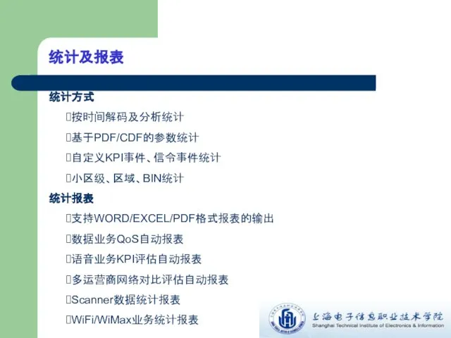 统计及报表 统计方式 按时间解码及分析统计 基于PDF/CDF的参数统计 自定义KPI事件、信令事件统计 小区级、区域、BIN统计 统计报表 支持WORD/EXCEL/PDF格式报表的输出 数据业务QoS自动报表 语音业务KPI评估自动报表 多运营商网络对比评估自动报表 Scanner数据统计报表 WiFi/WiMax业务统计报表