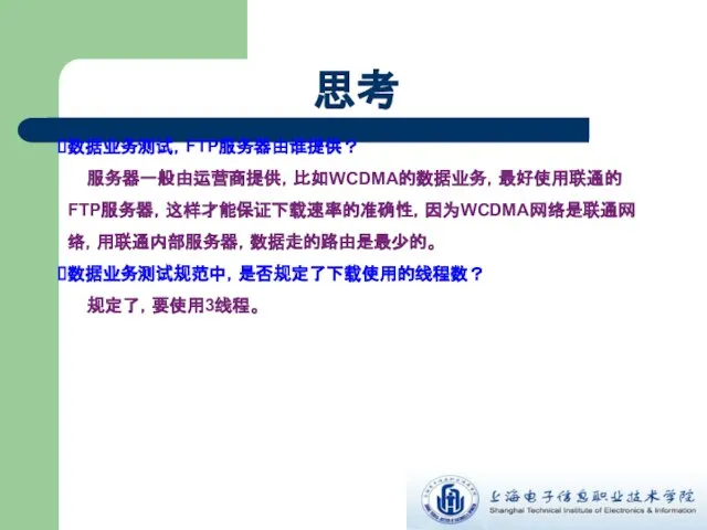 思考 数据业务测试，FTP服务器由谁提供？ 服务器一般由运营商提供，比如WCDMA的数据业务，最好使用联通的FTP服务器，这样才能保证下载速率的准确性，因为WCDMA网络是联通网络，用联通内部服务器，数据走的路由是最少的。 数据业务测试规范中，是否规定了下载使用的线程数？ 规定了，要使用3线程。