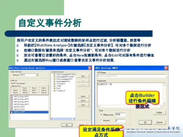 自定义事件分析 按用户自定义的条件表达式对测试数据的采样点进行过滤，分析弱覆盖、质差等 导航栏【MultiData Analyzer】右键选择【自定义事件分析】，可对多个数据进行分析 在端口数据右键菜单选择“自定义事件分析”，可对单个数据进行分析 双击可查看已设置好的条件，点击New创建新条件，点击Edit可对原有条件进行修改 通过右键选择Map窗口或表窗口查看自定义事件分析结果， 设定满足条件采样点方式 点击Builder进行条件编辑表达式