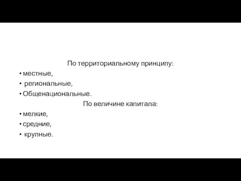 По территориальному принципу: местные, региональные, Общенациональные. По величине капитала: мелкие, средние, крупные.