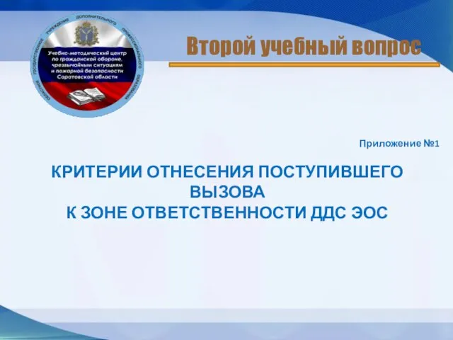 Приложение №1 КРИТЕРИИ ОТНЕСЕНИЯ ПОСТУПИВШЕГО ВЫЗОВА К ЗОНЕ ОТВЕТСТВЕННОСТИ ДДС ЭОС Второй учебный вопрос