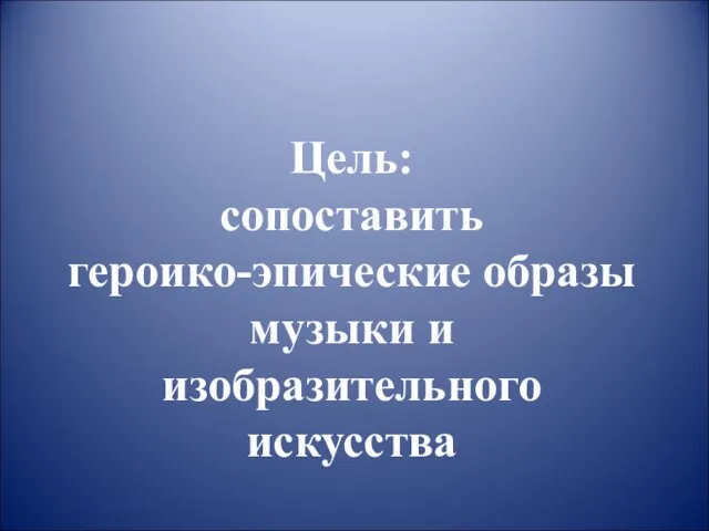 Цель: сопоставить героико-эпические образы музыки и изобразительного искусства