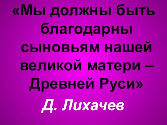 «Мы должны быть благодарны сыновьям нашей великой матери – Древней Руси» Д. Лихачев