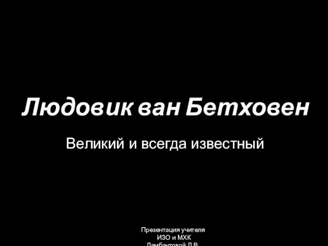 Великий и всегда известный Людовик ван Бетховен Презентация учителя ИЗО и МХК Ламбантовой Л.В.